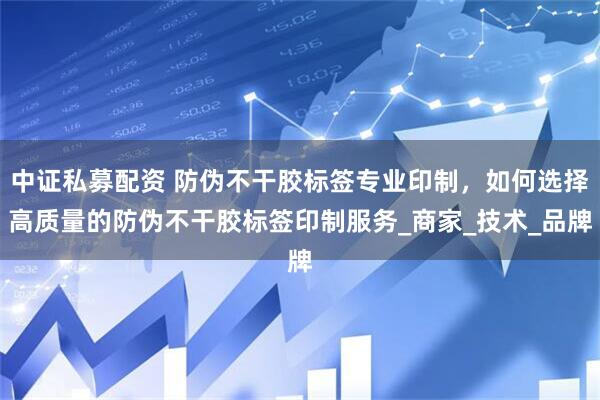 中证私募配资 防伪不干胶标签专业印制，如何选择高质量的防伪不干胶标签印制服务_商家_技术_品牌