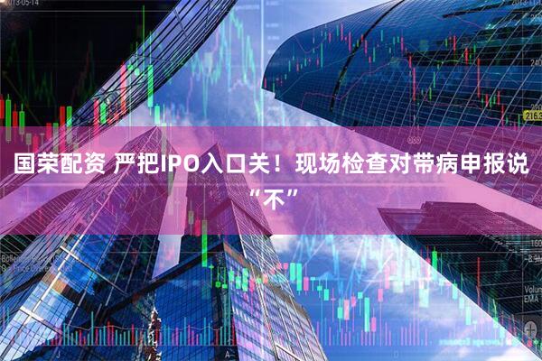 国荣配资 严把IPO入口关！现场检查对带病申报说“不”