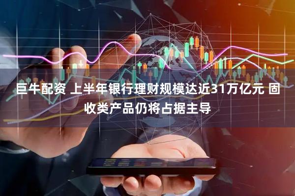 巨牛配资 上半年银行理财规模达近31万亿元 固收类产品仍将占据主导