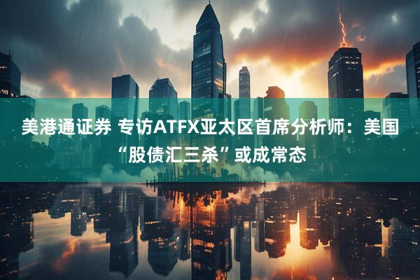 美港通证券 专访ATFX亚太区首席分析师：美国“股债汇三杀”或成常态