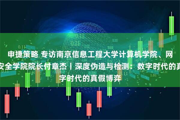 申捷策略 专访南京信息工程大学计算机学院、网络空间安全学院院长付章杰丨深度伪造与检测：数字时代的真假博弈