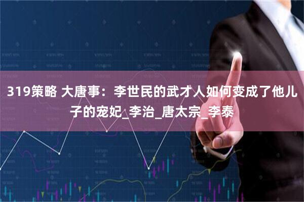 319策略 大唐事：李世民的武才人如何变成了他儿子的宠妃_李治_唐太宗_李泰