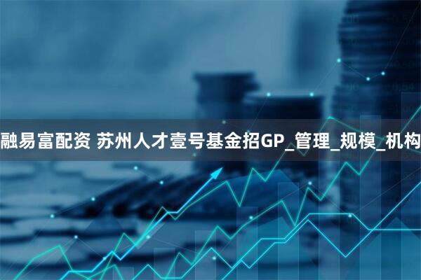 融易富配资 苏州人才壹号基金招GP_管理_规模_机构