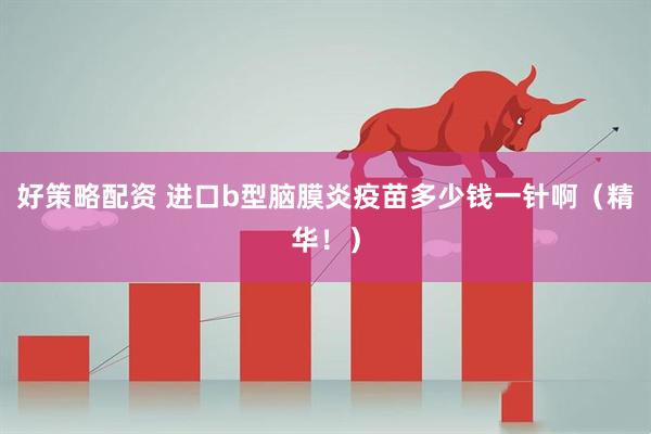 好策略配资 进口b型脑膜炎疫苗多少钱一针啊（精华！）