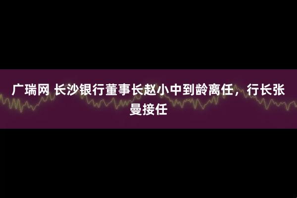 广瑞网 长沙银行董事长赵小中到龄离任，行长张曼接任