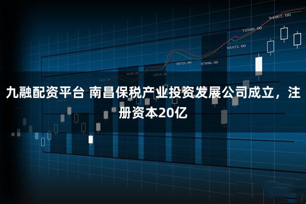 九融配资平台 南昌保税产业投资发展公司成立，注册资本20亿