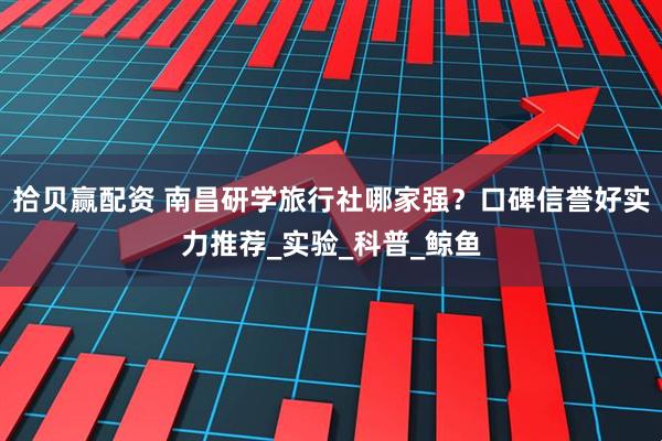 拾贝赢配资 南昌研学旅行社哪家强？口碑信誉好实力推荐_实验_科普_鲸鱼