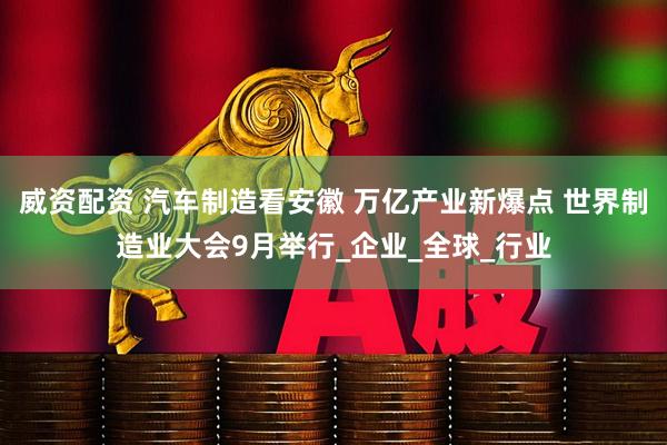 威资配资 汽车制造看安徽 万亿产业新爆点 世界制造业大会9月举行_企业_全球_行业