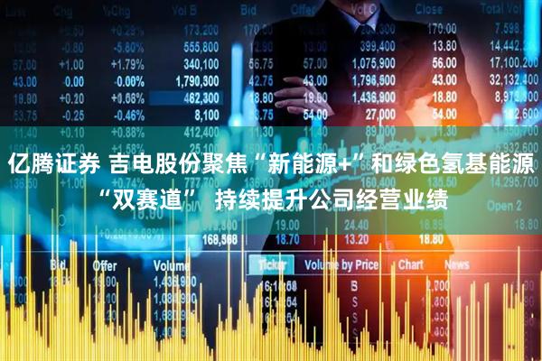 亿腾证券 吉电股份聚焦“新能源+”和绿色氢基能源“双赛道”  持续提升公司经营业绩