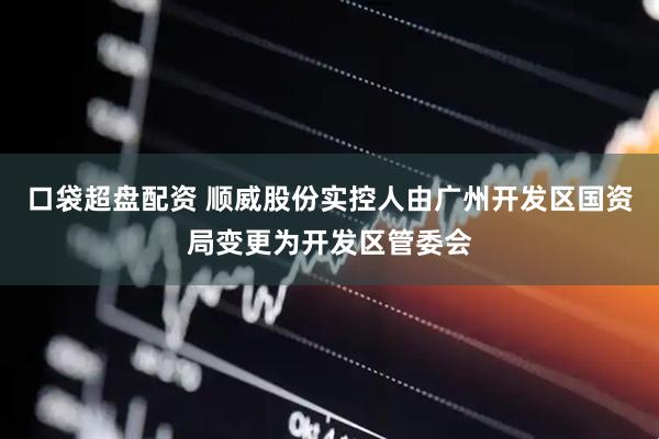 口袋超盘配资 顺威股份实控人由广州开发区国资局变更为开发区管委会