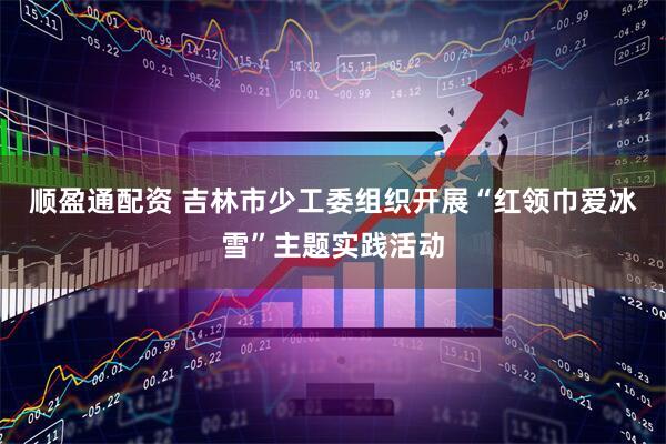 顺盈通配资 吉林市少工委组织开展“红领巾爱冰雪”主题实践活动