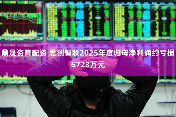 鼎晟资管配资 思创智联2025年度归母净利润约亏损6723万元